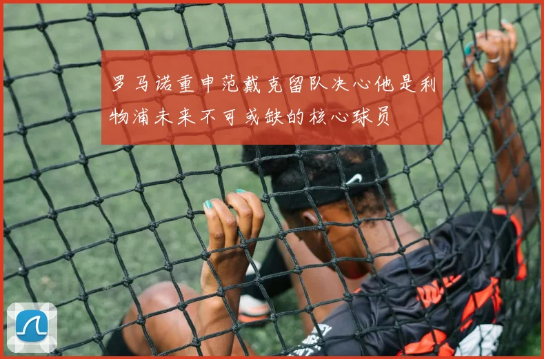 罗马诺重申范戴克留队决心他是利物浦未来不可或缺的核心球员