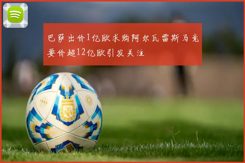 巴萨出价1亿欧求购阿尔瓦雷斯马竞要价超12亿欧引发关注