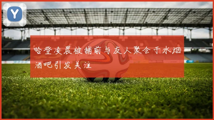 哈登凌晨被捕前与友人聚会于水烟酒吧引发关注