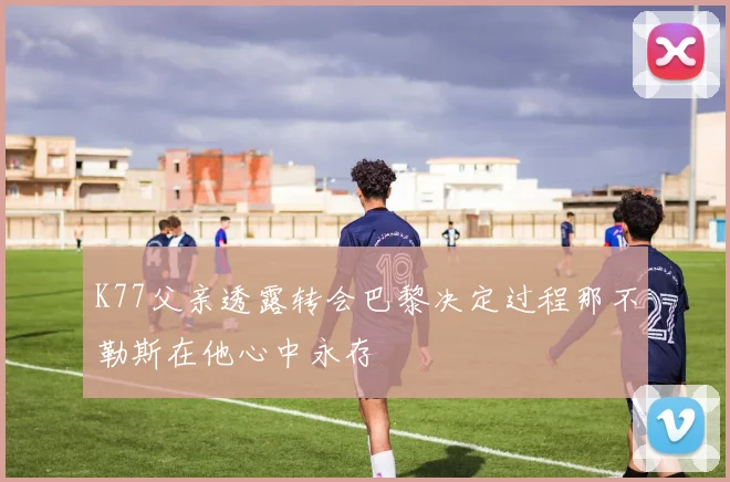 K77父亲透露转会巴黎决定过程那不勒斯在他心中永存