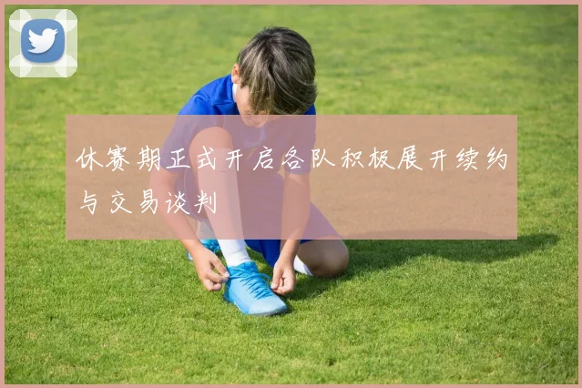 休赛期正式开启各队积极展开续约与交易谈判