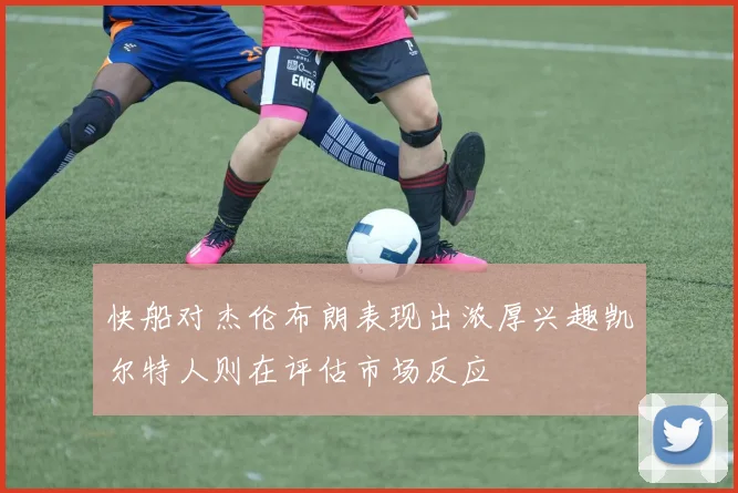 快船对杰伦布朗表现出浓厚兴趣凯尔特人则在评估市场反应