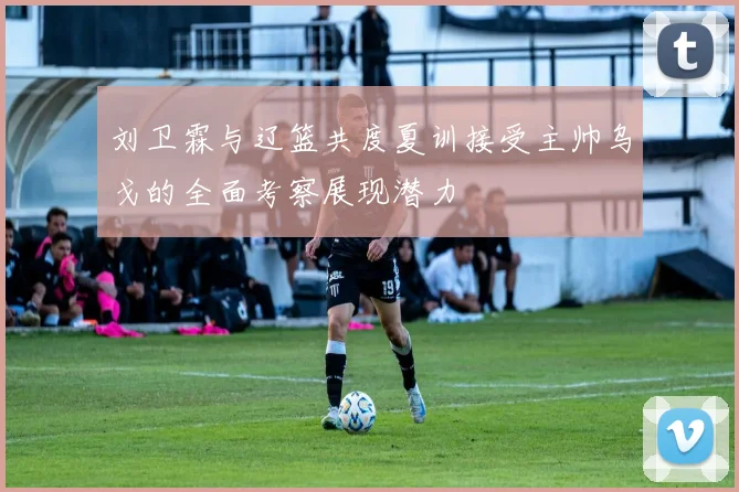 刘卫霖与辽篮共度夏训接受主帅乌戈的全面考察展现潜力
