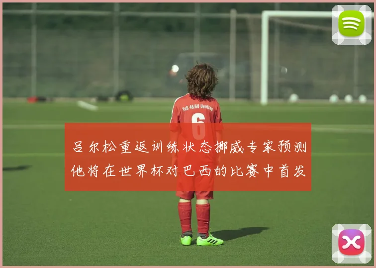 吕尔松重返训练状态挪威专家预测他将在世界杯对巴西的比赛中首发出战