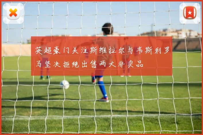 英超豪门关注斯维拉尔与韦斯利罗马坚决拒绝出售两大非卖品