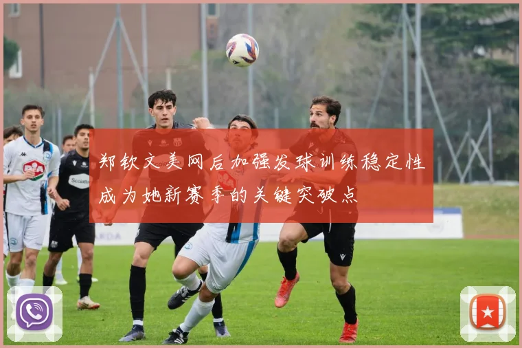 郑钦文美网后加强发球训练稳定性成为她新赛季的关键突破点