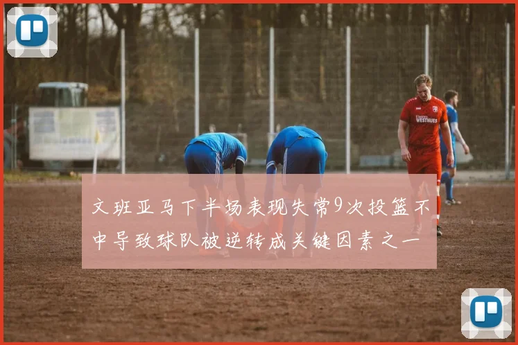 文班亚马下半场表现失常9次投篮不中导致球队被逆转成关键因素之一