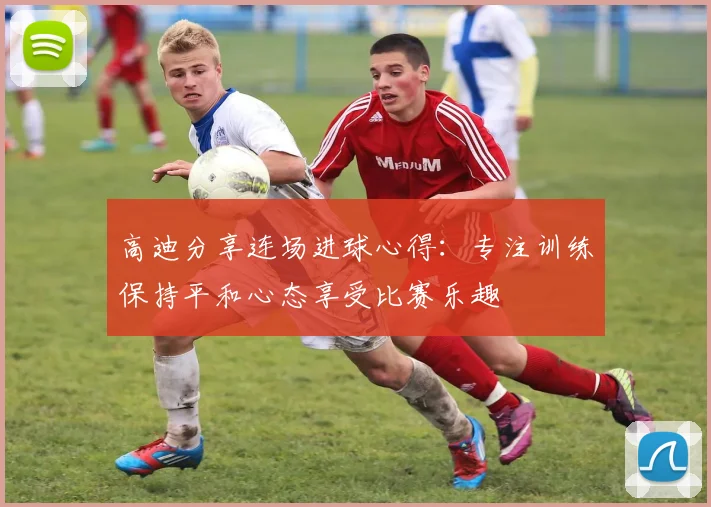 高迪分享连场进球心得：专注训练保持平和心态享受比赛乐趣