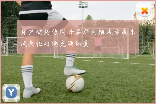 库里续约传闻升温邓利维表示尚未谈判但对他充满热爱