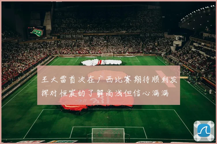 王大雷首次在广西比赛期待顺利发挥对恒宸的了解尚浅但信心满满