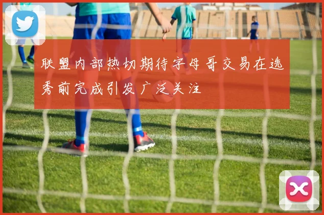 联盟内部热切期待字母哥交易在选秀前完成引发广泛关注