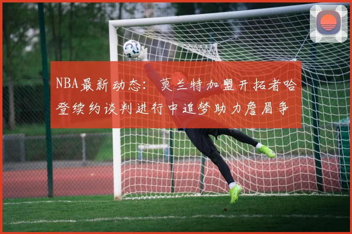 NBA最新动态：莫兰特加盟开拓者哈登续约谈判进行中追梦助力詹眉争冠