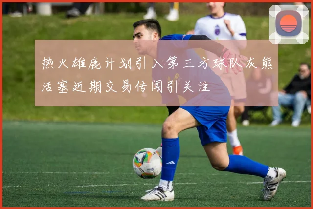 热火雄鹿计划引入第三方球队灰熊活塞近期交易传闻引关注