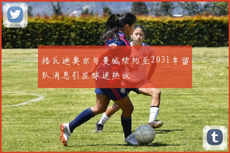 格瓦迪奥尔与曼城续约至2031年留队消息引发球迷热议