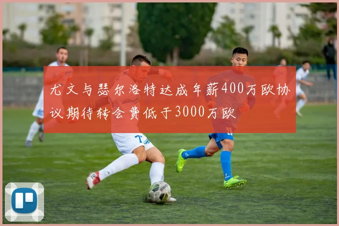 尤文与瑟尔洛特达成年薪400万欧协议期待转会费低于3000万欧