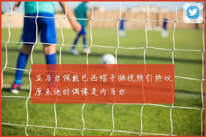 亚马尔佩戴巴西帽子晒视频引热议原来他的偶像是内马尔