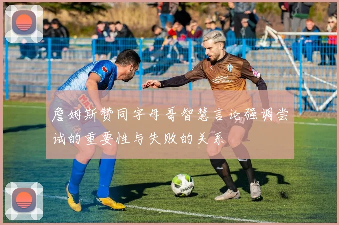 詹姆斯赞同字母哥智慧言论强调尝试的重要性与失败的关系