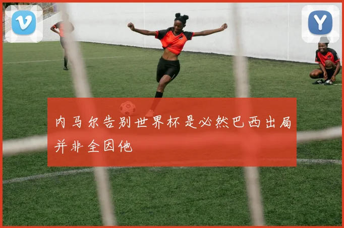 内马尔告别世界杯是必然巴西出局并非全因他