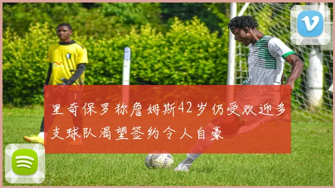 里奇保罗称詹姆斯42岁仍受欢迎多支球队渴望签约令人自豪