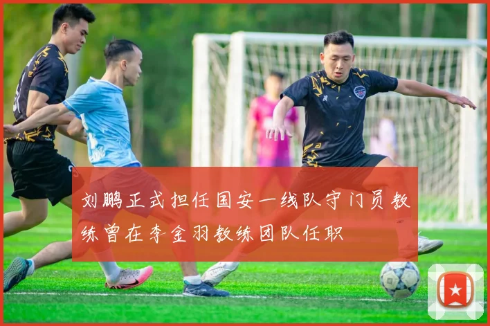 刘鹏正式担任国安一线队守门员教练曾在李金羽教练团队任职