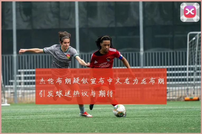 杰伦布朗疑似宣布中文名为龙布朗引发球迷热议与期待