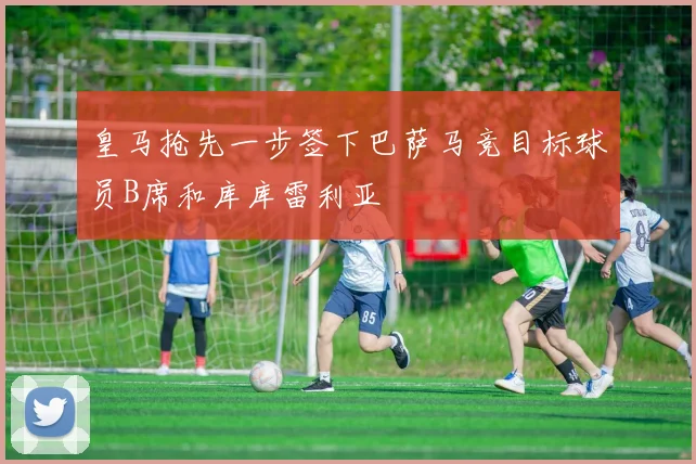 皇马抢先一步签下巴萨马竞目标球员B席和库库雷利亚