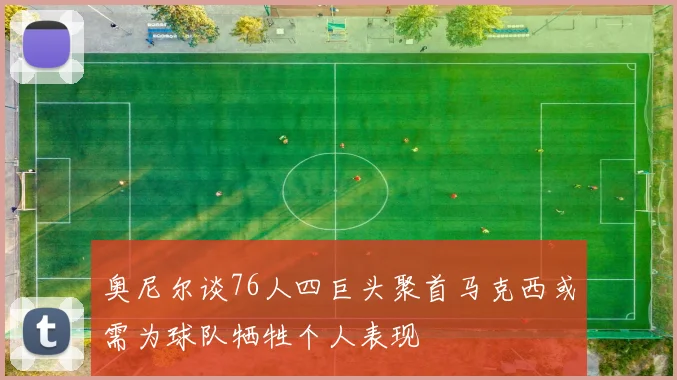 奥尼尔谈76人四巨头聚首马克西或需为球队牺牲个人表现